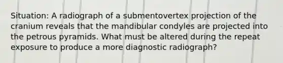 Situation: A radiograph of a submentovertex projection of the cranium reveals that the mandibular condyles are projected into the petrous pyramids. What must be altered during the repeat exposure to produce a more diagnostic radiograph?