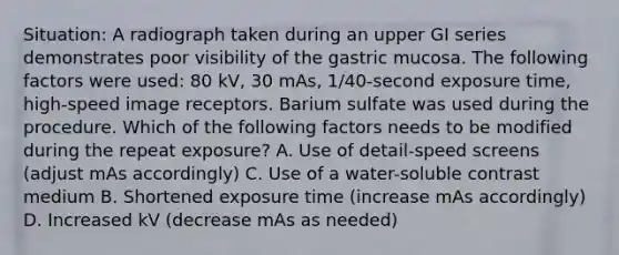 Situation: A radiograph taken during an upper GI series demonstrates poor visibility of the gastric mucosa. The following factors were used: 80 kV, 30 mAs, 1/40-second exposure time, high-speed image receptors. Barium sulfate was used during the procedure. Which of the following factors needs to be modified during the repeat exposure? A. Use of detail-speed screens (adjust mAs accordingly) C. Use of a water-soluble contrast medium B. Shortened exposure time (increase mAs accordingly) D. Increased kV (decrease mAs as needed)