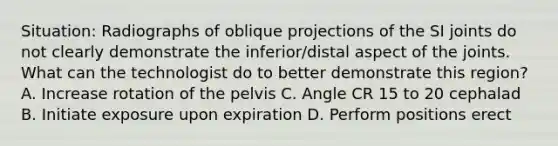 Situation: Radiographs of oblique projections of the SI joints do not clearly demonstrate the inferior/distal aspect of the joints. What can the technologist do to better demonstrate this region? A. Increase rotation of the pelvis C. Angle CR 15 to 20 cephalad B. Initiate exposure upon expiration D. Perform positions erect