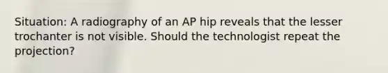 Situation: A radiography of an AP hip reveals that the lesser trochanter is not visible. Should the technologist repeat the projection?