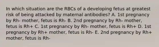 In which situation are the RBCs of a developing fetus at greatest risk of being attacked by maternal antibodies? A. 1st pregnancy by Rh- mother, fetus is Rh- B. 2nd pregnancy by Rh- mother, fetus is Rh+ C. 1st pregnancy by Rh- mother, fetus is Rh+ D. 1st pregnancy by Rh+ mother, fetus is Rh- E. 2nd pregnancy by Rh+ mother, fetus is Rh-