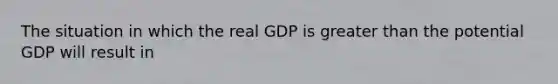 The situation in which the real GDP is greater than the potential GDP will result in