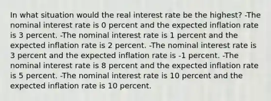 In what situation would the real interest rate be the highest? -The nominal interest rate is 0 percent and the expected inflation rate is 3 percent. -The nominal interest rate is 1 percent and the expected inflation rate is 2 percent. -The nominal interest rate is 3 percent and the expected inflation rate is -1 percent. -The nominal interest rate is 8 percent and the expected inflation rate is 5 percent. -The nominal interest rate is 10 percent and the expected inflation rate is 10 percent.