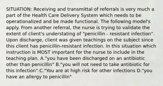 SITUATION: Receiving and transmittal of referrals is very much a part of the Health Care Delivery System which needs to be operationalized and be made functional. The following model's apply. From another referral, the nurse is trying to validate the extent of client's understating of "penicillin - resistant infection". Upon discharge, client was given teachings on the subject since this client has penicillin-resistant infection. In this situation which instruction is MOST important for the nurse to include in the teaching plan. A."you have been discharged on an antibiotic other than penicillin" B."you will not need to take antibiotic for this infection" C."You are at high risk for other infections D."you have an allergy to penicillin"