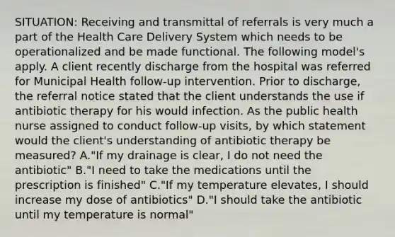 SITUATION: Receiving and transmittal of referrals is very much a part of the Health Care Delivery System which needs to be operationalized and be made functional. The following model's apply. A client recently discharge from the hospital was referred for Municipal Health follow-up intervention. Prior to discharge, the referral notice stated that the client understands the use if antibiotic therapy for his would infection. As the public health nurse assigned to conduct follow-up visits, by which statement would the client's understanding of antibiotic therapy be measured? A."If my drainage is clear, I do not need the antibiotic" B."I need to take the medications until the prescription is finished" C."If my temperature elevates, I should increase my dose of antibiotics" D."I should take the antibiotic until my temperature is normal"