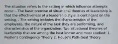 The situation refers to the setting in which influence attempts occur. - The basic premise of situational theories of leadership is that the effectiveness of a leadership style is contingent on the setting. - The setting includes the characteristics of the employees, the nature of the task they are performing, and characteristics of the organization. Two situational theories of leadership that are among the best known and most studied: 1. Fiedler's Contingency Theory 2. House's Path-Goal Theory