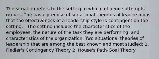 The situation refers to the setting in which influence attempts occur. - The basic premise of situational theories of leadership is that the effectiveness of a leadership style is contingent on the setting. - The setting includes the characteristics of the employees, the nature of the task they are performing, and characteristics of the organization. Two situational theories of leadership that are among the best known and most studied: 1. Fiedler's Contingency Theory 2. House's Path-Goal Theory