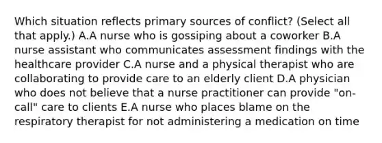 Which situation reflects primary sources of​ conflict? (Select all that​ apply.) A.A nurse who is gossiping about a coworker B.A nurse assistant who communicates assessment findings with the healthcare provider C.A nurse and a physical therapist who are collaborating to provide care to an elderly client D.A physician who does not believe that a nurse practitioner can provide​ "on-call" care to clients E.A nurse who places blame on the respiratory therapist for not administering a medication on time