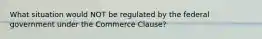 What situation would NOT be regulated by the federal government under the Commerce Clause?