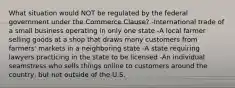 What situation would NOT be regulated by the federal government under the Commerce Clause? -International trade of a small business operating in only one state -A local farmer selling goods at a shop that draws many customers from farmers' markets in a neighboring state -A state requiring lawyers practicing in the state to be licensed -An individual seamstress who sells things online to customers around the country, but not outside of the U.S.