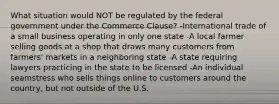 What situation would NOT be regulated by the federal government under the Commerce Clause? -International trade of a small business operating in only one state -A local farmer selling goods at a shop that draws many customers from farmers' markets in a neighboring state -A state requiring lawyers practicing in the state to be licensed -An individual seamstress who sells things online to customers around the country, but not outside of the U.S.