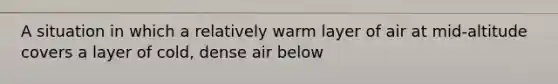 A situation in which a relatively warm layer of air at mid-altitude covers a layer of cold, dense air below