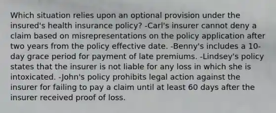 Which situation relies upon an optional provision under the insured's health insurance policy? -Carl's insurer cannot deny a claim based on misrepresentations on the policy application after two years from the policy effective date. -Benny's includes a 10-day grace period for payment of late premiums. -Lindsey's policy states that the insurer is not liable for any loss in which she is intoxicated. -John's policy prohibits legal action against the insurer for failing to pay a claim until at least 60 days after the insurer received proof of loss.