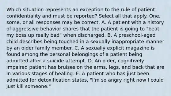 Which situation represents an exception to the rule of patient confidentiality and must be reported? Select all that apply. One, some, or all responses may be correct. A. A patient with a history of aggressive behavior shares that the patient is going to "beat my boss up really bad" when discharged. B. A preschool-aged child describes being touched in a sexually inappropriate manner by an older family member. C. A sexually explicit magazine is found among the personal belongings of a patient being admitted after a suicide attempt. D. An older, cognitively impaired patient has bruises on the arms, legs, and back that are in various stages of healing. E. A patient who has just been admitted for detoxification states, "I'm so angry right now I could just kill someone."