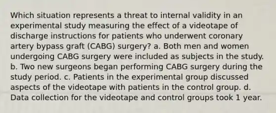 Which situation represents a threat to internal validity in an experimental study measuring the effect of a videotape of discharge instructions for patients who underwent coronary artery bypass graft (CABG) surgery? a. Both men and women undergoing CABG surgery were included as subjects in the study. b. Two new surgeons began performing CABG surgery during the study period. c. Patients in the experimental group discussed aspects of the videotape with patients in the control group. d. Data collection for the videotape and control groups took 1 year.