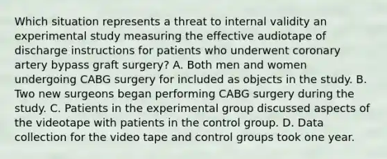 Which situation represents a threat to internal validity an experimental study measuring the effective audiotape of discharge instructions for patients who underwent coronary artery bypass graft surgery? A. Both men and women undergoing CABG surgery for included as objects in the study. B. Two new surgeons began performing CABG surgery during the study. C. Patients in the experimental group discussed aspects of the videotape with patients in the control group. D. Data collection for the video tape and control groups took one year.