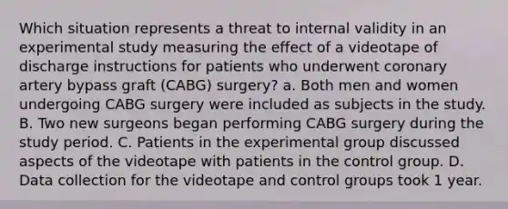 Which situation represents a threat to internal validity in an experimental study measuring the effect of a videotape of discharge instructions for patients who underwent coronary artery bypass graft (CABG) surgery? a. Both men and women undergoing CABG surgery were included as subjects in the study. B. Two new surgeons began performing CABG surgery during the study period. C. Patients in the experimental group discussed aspects of the videotape with patients in the control group. D. Data collection for the videotape and control groups took 1 year.