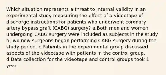 Which situation represents a threat to internal validity in an experimental study measuring the effect of a videotape of discharge instructions for patients who underwent coronary artery bypass graft (CABG) surgery? a.Both men and women undergoing CABG surgery were included as subjects in the study. b.Two new surgeons began performing CABG surgery during the study period. c.Patients in the experimental group discussed aspects of the videotape with patients in the control group. d.Data collection for the videotape and control groups took 1 year.