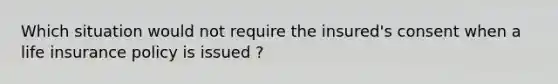 Which situation would not require the insured's consent when a life insurance policy is issued ?