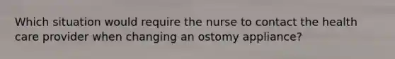 Which situation would require the nurse to contact the health care provider when changing an ostomy appliance?