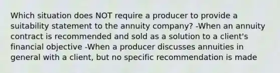 Which situation does NOT require a producer to provide a suitability statement to the annuity company? -When an annuity contract is recommended and sold as a solution to a client's financial objective -When a producer discusses annuities in general with a client, but no specific recommendation is made