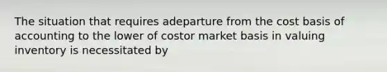 The situation that requires adeparture from the cost basis of accounting to the lower of costor market basis in valuing inventory is necessitated by