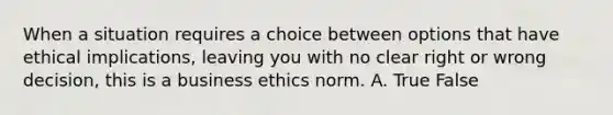 When a situation requires a choice between options that have ethical implications, leaving you with no clear right or wrong decision, this is a business ethics norm. A. True False