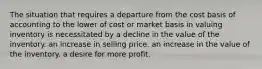 The situation that requires a departure from the cost basis of accounting to the lower of cost or market basis in valuing inventory is necessitated by a decline in the value of the inventory. an increase in selling price. an increase in the value of the inventory. a desire for more profit.