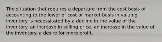 The situation that requires a departure from the cost basis of accounting to the lower of cost or market basis in valuing inventory is necessitated by a decline in the value of the inventory. an increase in selling price. an increase in the value of the inventory. a desire for more profit.