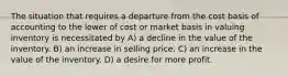 The situation that requires a departure from the cost basis of accounting to the lower of cost or market basis in valuing inventory is necessitated by A) a decline in the value of the inventory. B) an increase in selling price. C) an increase in the value of the inventory. D) a desire for more profit.