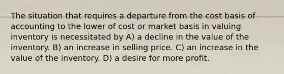 The situation that requires a departure from the cost basis of accounting to the lower of cost or market basis in valuing inventory is necessitated by A) a decline in the value of the inventory. B) an increase in selling price. C) an increase in the value of the inventory. D) a desire for more profit.