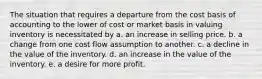 The situation that requires a departure from the cost basis of accounting to the lower of cost or market basis in valuing inventory is necessitated by a. an increase in selling price. b. a change from one cost flow assumption to another. c. a decline in the value of the inventory. d. an increase in the value of the inventory. e. a desire for more profit.