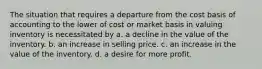 The situation that requires a departure from the cost basis of accounting to the lower of cost or market basis in valuing inventory is necessitated by a. a decline in the value of the inventory. b. an increase in selling price. c. an increase in the value of the inventory. d. a desire for more profit.