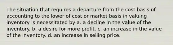 The situation that requires a departure from the cost basis of accounting to the lower of cost or market basis in valuing inventory is necessitated by a. a decline in the value of the inventory. b. a desire for more profit. c. an increase in the value of the inventory. d. an increase in selling price.