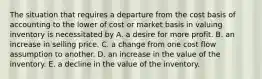 The situation that requires a departure from the cost basis of accounting to the lower of cost or market basis in valuing inventory is necessitated by A. a desire for more profit. B. an increase in selling price. C. a change from one cost flow assumption to another. D. an increase in the value of the inventory. E. a decline in the value of the inventory.