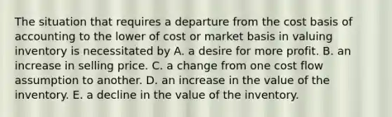 The situation that requires a departure from the cost basis of accounting to the lower of cost or market basis in valuing inventory is necessitated by A. a desire for more profit. B. an increase in selling price. C. a change from one cost flow assumption to another. D. an increase in the value of the inventory. E. a decline in the value of the inventory.