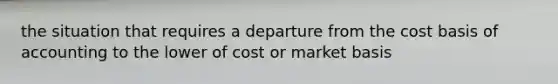 the situation that requires a departure from the cost basis of accounting to the lower of cost or market basis