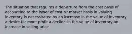 The situation that requires a departure from the cost basis of accounting to the lower of cost or market basis in valuing inventory is necessitated by an increase in the value of inventory a desire for more profit a decline in the value of inventory an increase in selling price