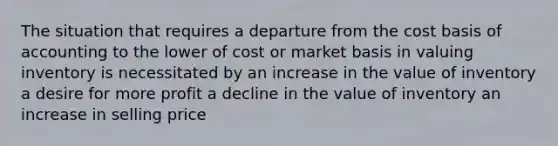 The situation that requires a departure from the cost basis of accounting to the lower of cost or market basis in valuing inventory is necessitated by an increase in the value of inventory a desire for more profit a decline in the value of inventory an increase in selling price