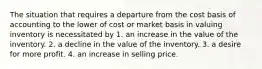 The situation that requires a departure from the cost basis of accounting to the lower of cost or market basis in valuing inventory is necessitated by 1. an increase in the value of the inventory. 2. a decline in the value of the inventory. 3. a desire for more profit. 4. an increase in selling price.