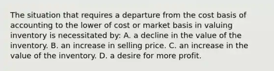 The situation that requires a departure from the cost basis of accounting to the lower of cost or market basis in valuing inventory is necessitated by: A. a decline in the value of the inventory. B. an increase in selling price. C. an increase in the value of the inventory. D. a desire for more profit.