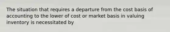 The situation that requires a departure from the cost basis of accounting to the lower of cost or market basis in valuing inventory is necessitated by