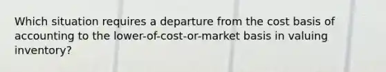 Which situation requires a departure from the cost basis of accounting to the lower-of-cost-or-market basis in valuing inventory?