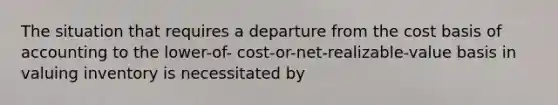 The situation that requires a departure from the cost basis of accounting to the lower-of- cost-or-net-realizable-value basis in valuing inventory is necessitated by