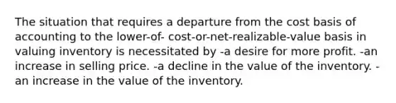 The situation that requires a departure from the cost basis of accounting to the lower-of- cost-or-net-realizable-value basis in valuing inventory is necessitated by -a desire for more profit. -an increase in selling price. -a decline in the value of the inventory. -an increase in the value of the inventory.