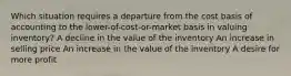 Which situation requires a departure from the cost basis of accounting to the lower-of-cost-or-market basis in valuing inventory? A decline in the value of the inventory An increase in selling price An increase in the value of the inventory A desire for more profit