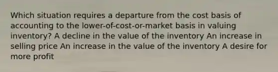 Which situation requires a departure from the cost basis of accounting to the lower-of-cost-or-market basis in valuing inventory? A decline in the value of the inventory An increase in selling price An increase in the value of the inventory A desire for more profit