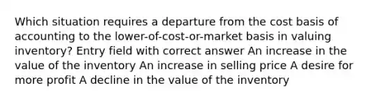 Which situation requires a departure from the cost basis of accounting to the lower-of-cost-or-market basis in valuing inventory? Entry field with correct answer An increase in the value of the inventory An increase in selling price A desire for more profit A decline in the value of the inventory