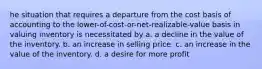 he situation that requires a departure from the cost basis of accounting to the lower-of-cost-or-net-realizable-value basis in valuing inventory is necessitated by a. a decline in the value of the inventory. b. an increase in selling price. c. an increase in the value of the inventory. d. a desire for more profit