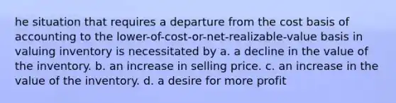 he situation that requires a departure from the cost basis of accounting to the lower-of-cost-or-net-realizable-value basis in valuing inventory is necessitated by a. a decline in the value of the inventory. b. an increase in selling price. c. an increase in the value of the inventory. d. a desire for more profit